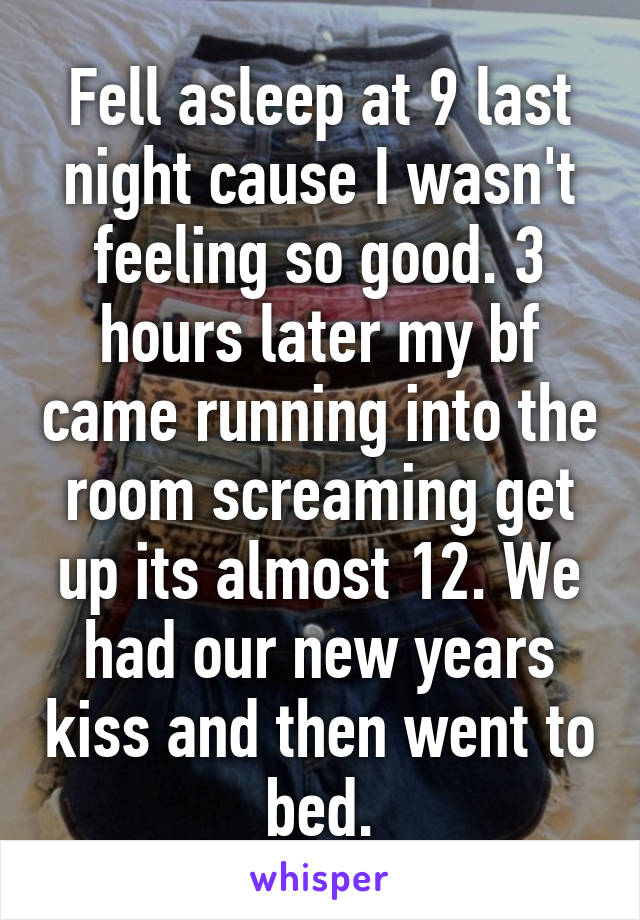 Fell asleep at 9 last night cause I wasn't feeling so good. 3 hours later my bf came running into the room screaming get up its almost 12. We had our new years kiss and then went to bed.