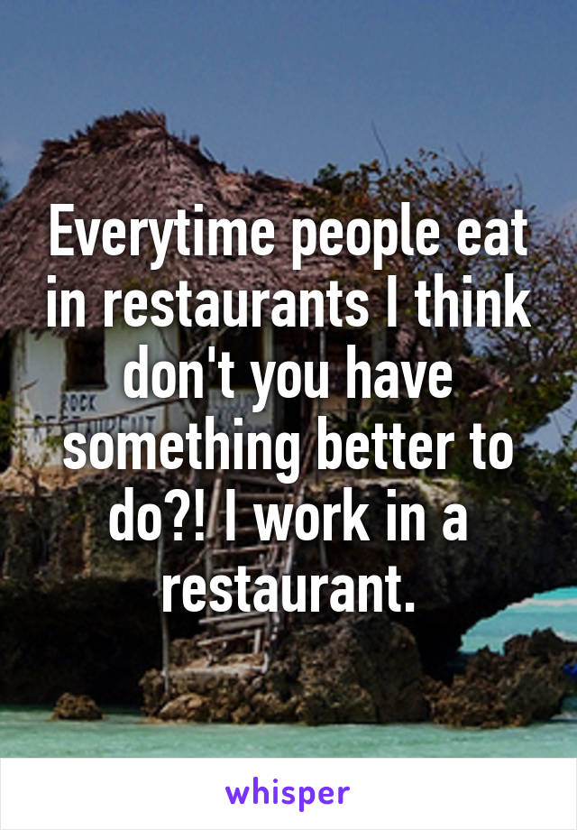 Everytime people eat in restaurants I think don't you have something better to do?! I work in a restaurant.