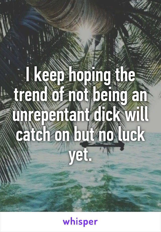 I keep hoping the trend of not being an unrepentant dick will catch on but no luck yet.