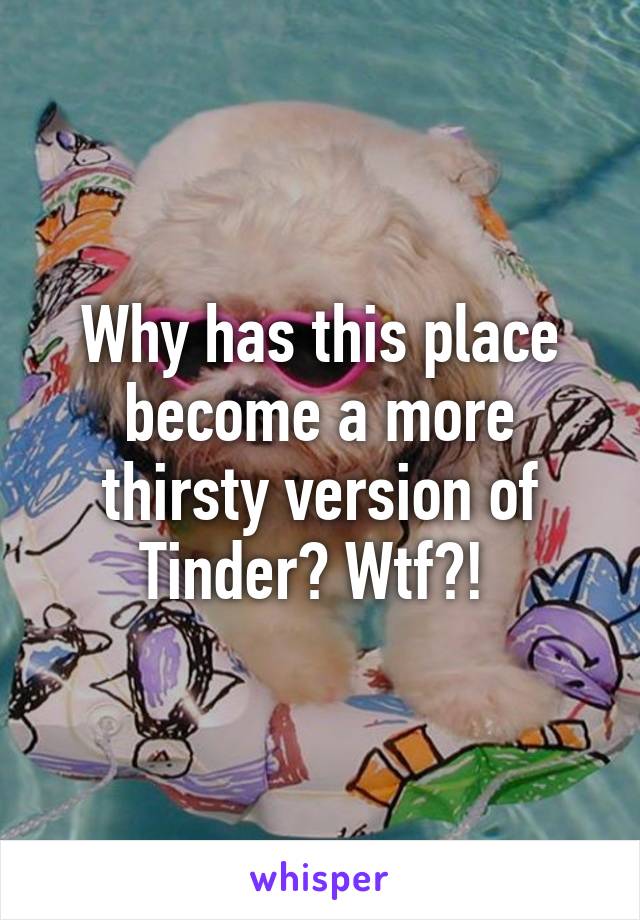 Why has this place become a more thirsty version of Tinder? Wtf?! 