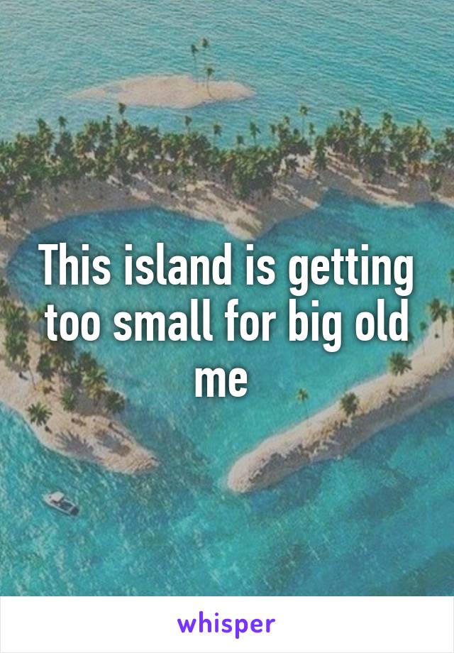 This island is getting too small for big old me 