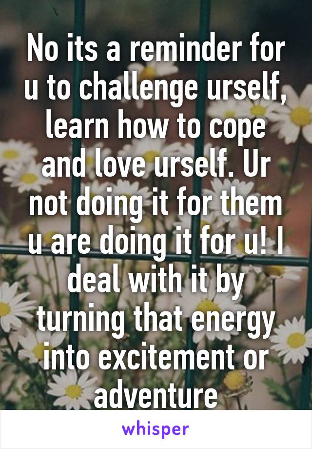 No its a reminder for u to challenge urself, learn how to cope and love urself. Ur not doing it for them u are doing it for u! I deal with it by turning that energy into excitement or adventure