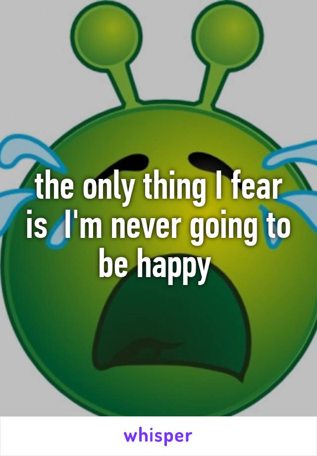 the only thing I fear is  I'm never going to be happy 