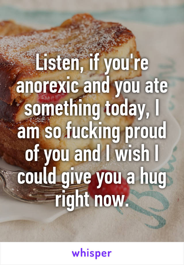 Listen, if you're anorexic and you ate something today, I am so fucking proud of you and I wish I could give you a hug right now.
