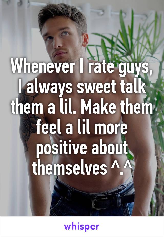 Whenever I rate guys, I always sweet talk them a lil. Make them feel a lil more positive about themselves ^.^