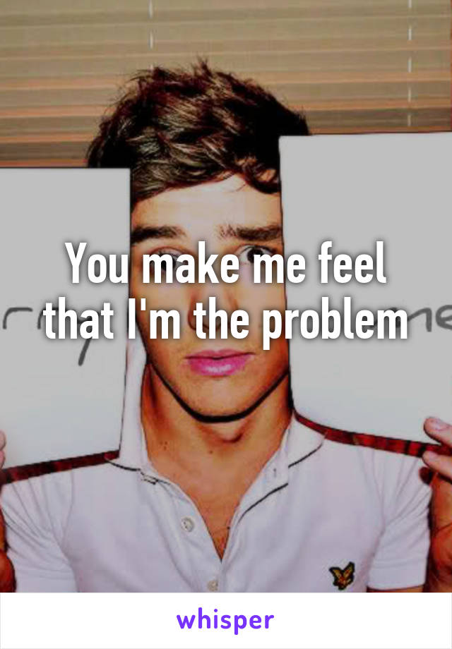 You make me feel that I'm the problem
