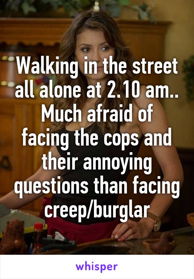 Walking in the street all alone at 2.10 am..
Much afraid of facing the cops and their annoying questions than facing creep/burglar