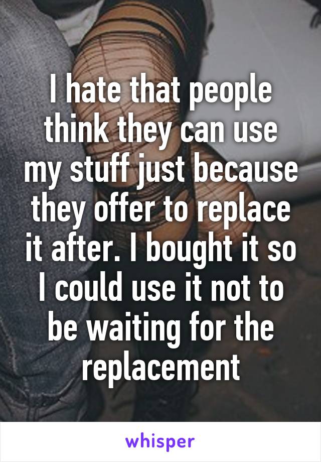 I hate that people think they can use my stuff just because they offer to replace it after. I bought it so I could use it not to be waiting for the replacement