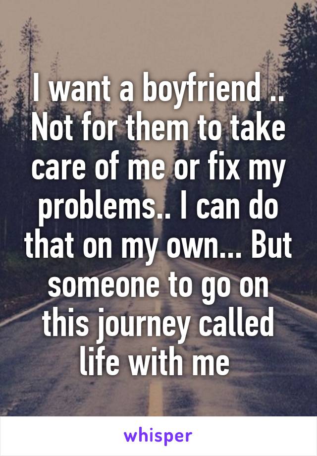 I want a boyfriend .. Not for them to take care of me or fix my problems.. I can do that on my own... But someone to go on this journey called life with me 