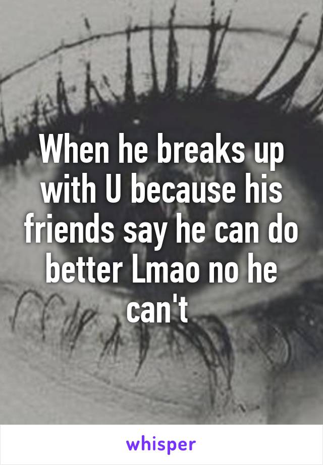 When he breaks up with U because his friends say he can do better Lmao no he can't 
