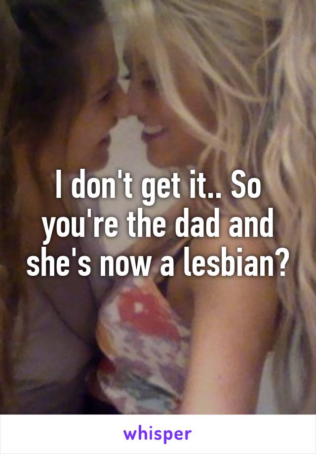 I don't get it.. So you're the dad and she's now a lesbian?