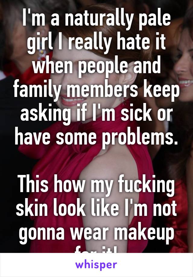 I'm a naturally pale girl I really hate it when people and family members keep asking if I'm sick or have some problems.

This how my fucking skin look like I'm not gonna wear makeup for it!