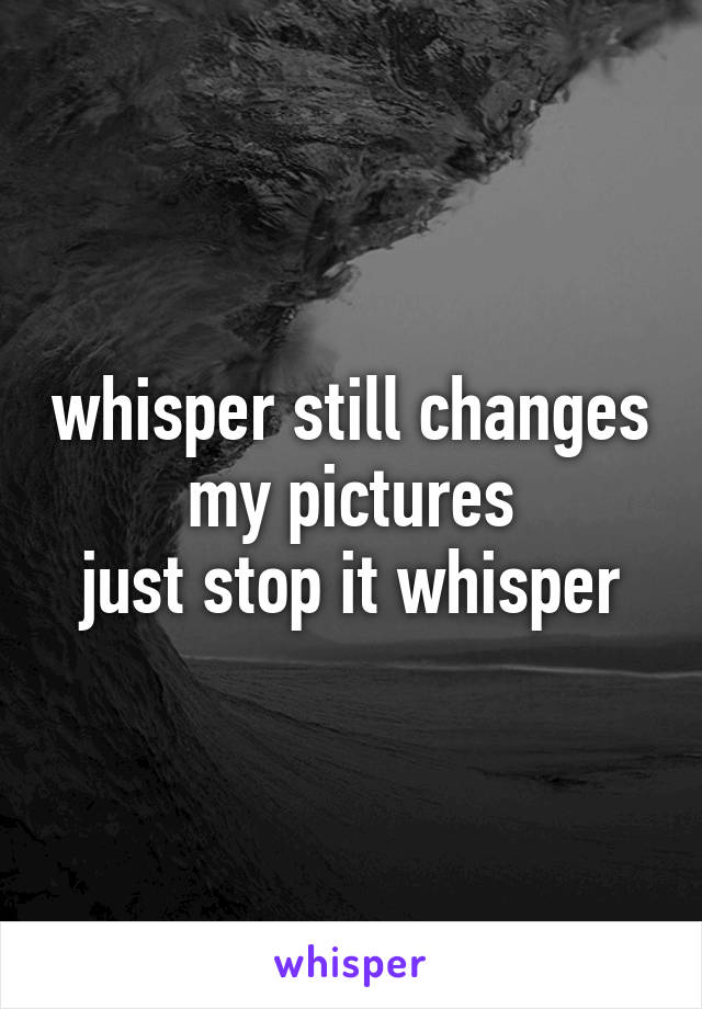 whisper still changes my pictures
just stop it whisper
