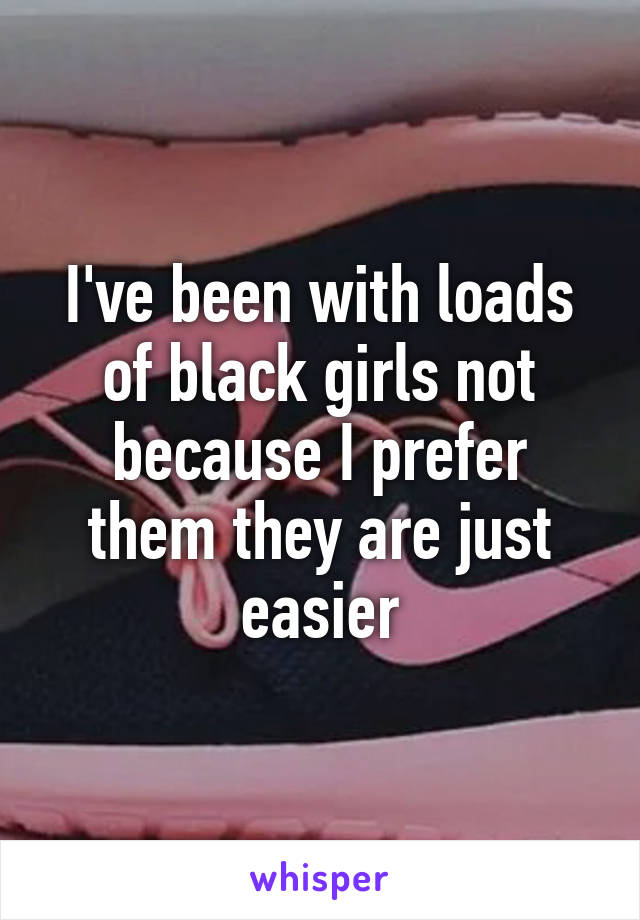 I've been with loads of black girls not because I prefer them they are just easier