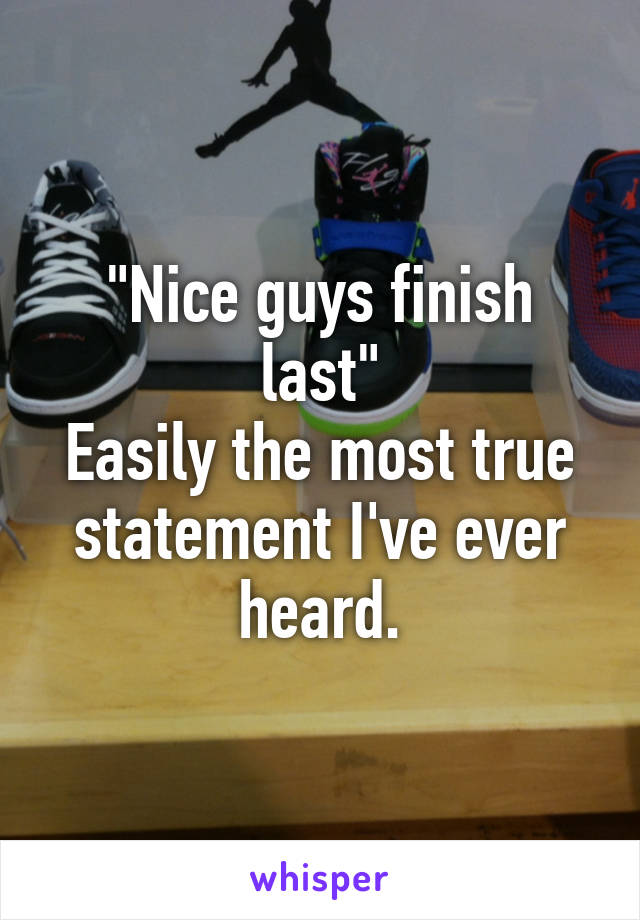 "Nice guys finish last"
Easily the most true statement I've ever heard.