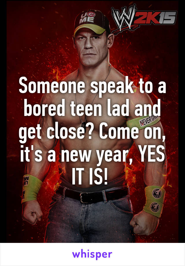 Someone speak to a bored teen lad and get close? Come on, it's a new year, YES IT IS! 