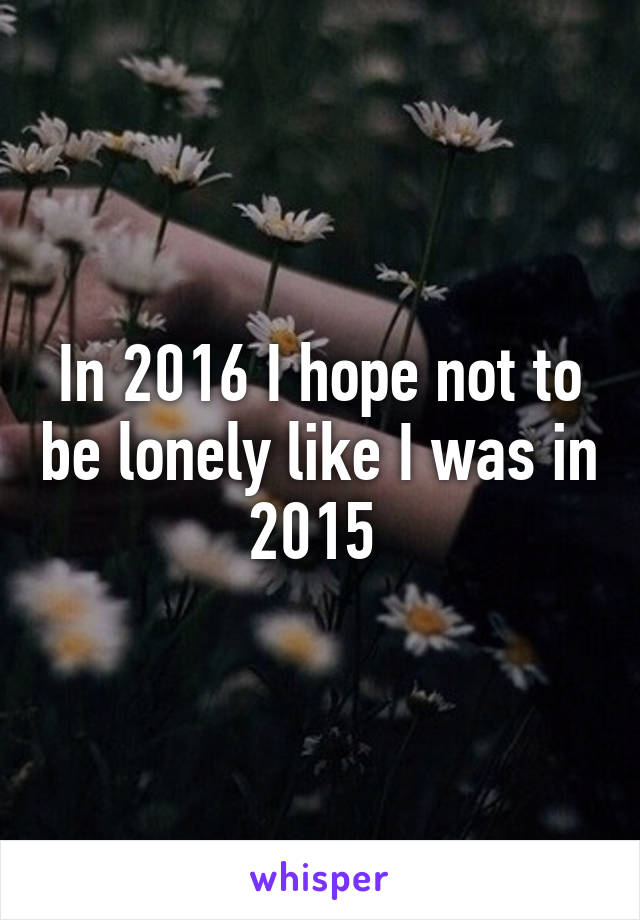 In 2016 I hope not to be lonely like I was in 2015 