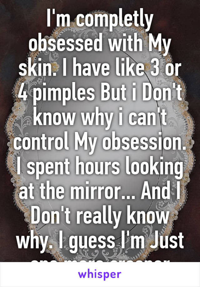 I'm completly obsessed with My skin. I have like 3 or 4 pimples But i Don't know why i can't control My obsession. I spent hours looking at the mirror... And I Don't really know why. I guess I'm Just one more creeper