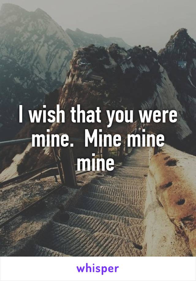 I wish that you were mine.  Mine mine mine 