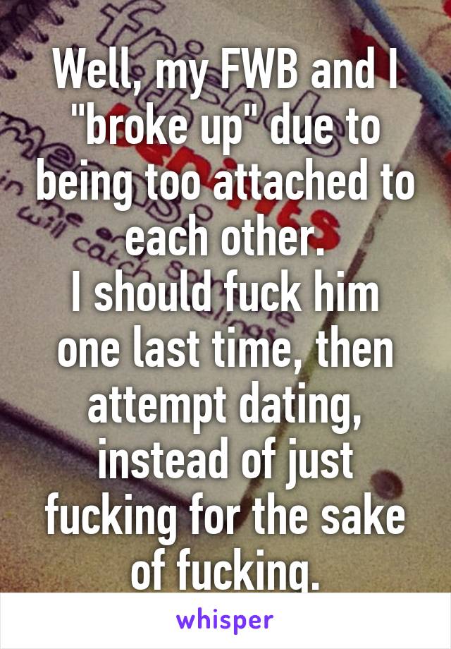 Well, my FWB and I "broke up" due to being too attached to each other.
I should fuck him one last time, then attempt dating, instead of just fucking for the sake of fucking.