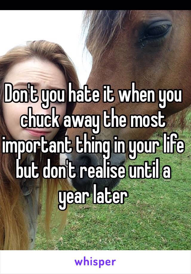 Don't you hate it when you chuck away the most important thing in your life but don't realise until a year later 