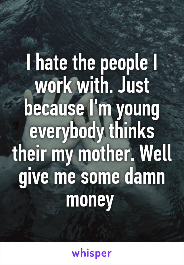 I hate the people I work with. Just because I'm young everybody thinks their my mother. Well give me some damn money 
