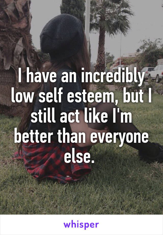 I have an incredibly low self esteem, but I still act like I'm better than everyone else. 