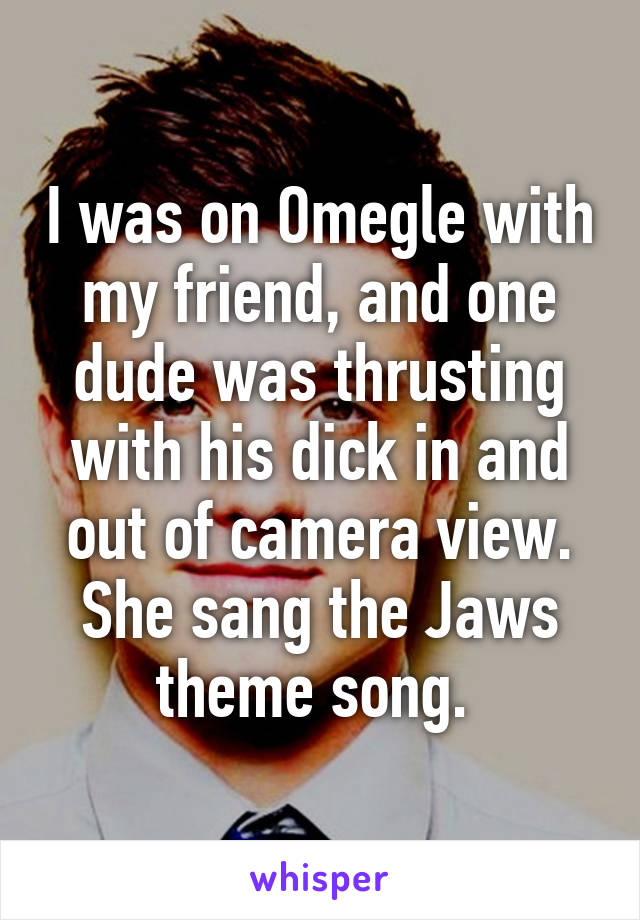I was on Omegle with my friend, and one dude was thrusting with his dick in and out of camera view. She sang the Jaws theme song. 