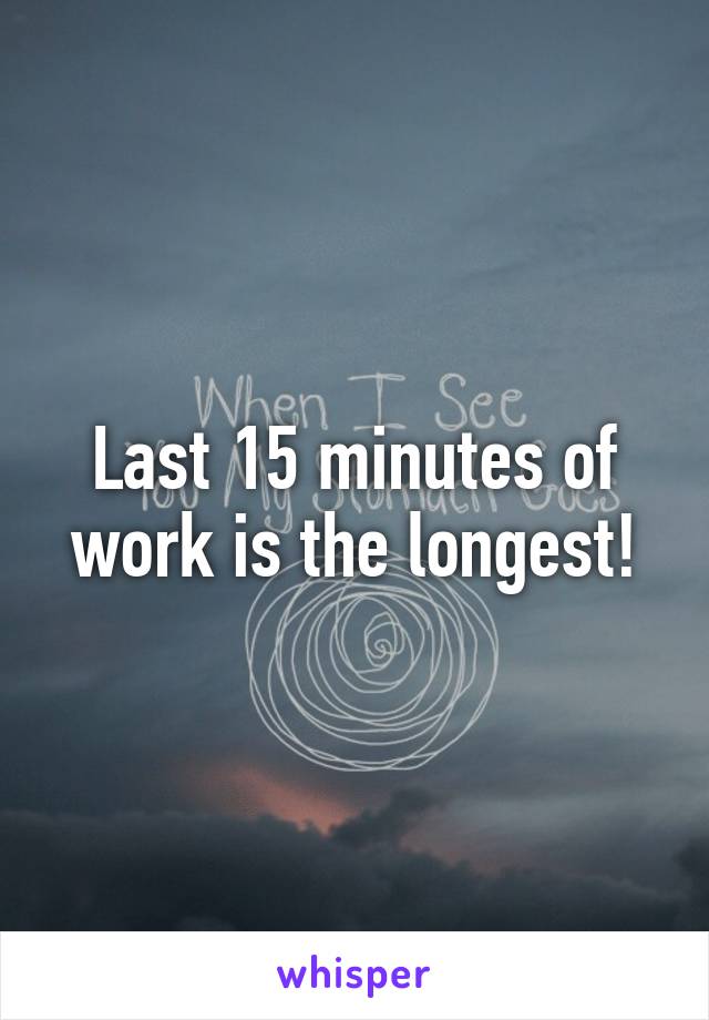 Last 15 minutes of work is the longest!