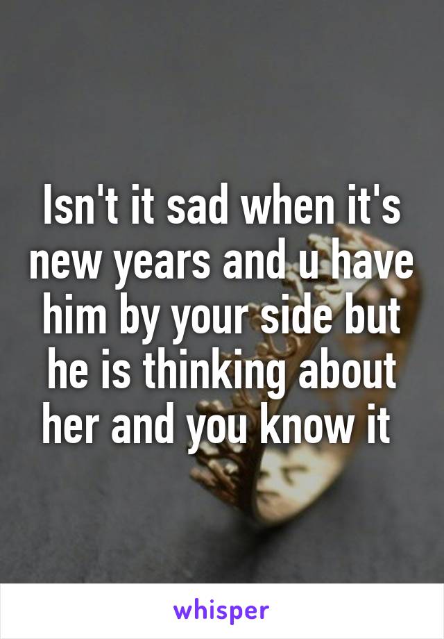 Isn't it sad when it's new years and u have him by your side but he is thinking about her and you know it 