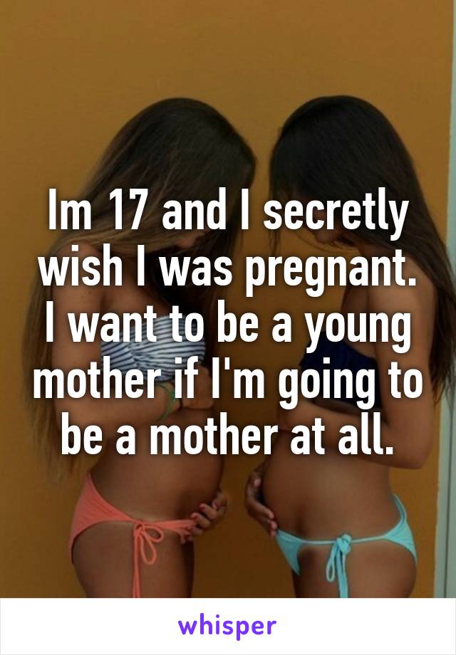Im 17 and I secretly wish I was pregnant. I want to be a young mother if I'm going to be a mother at all.