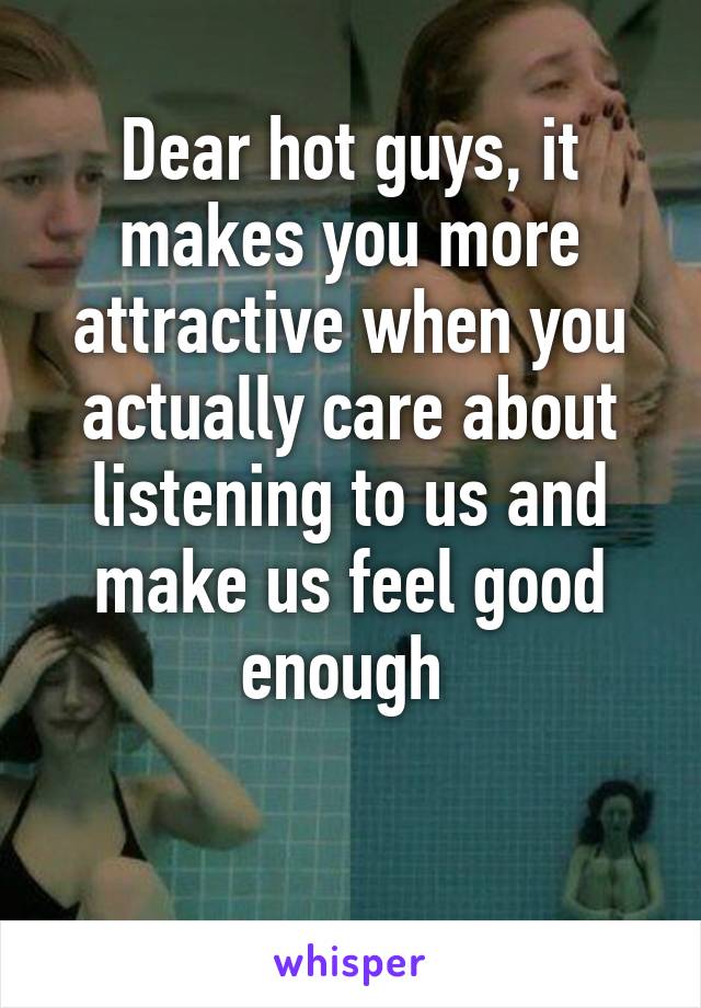 Dear hot guys, it makes you more attractive when you actually care about listening to us and make us feel good enough 

