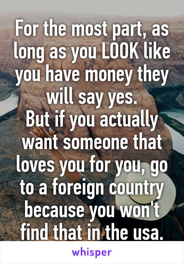 For the most part, as long as you LOOK like you have money they will say yes.
But if you actually want someone that loves you for you, go to a foreign country because you won't find that in the usa.
