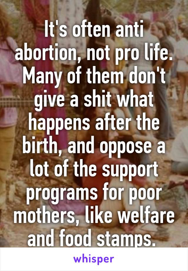 It's often anti abortion, not pro life. Many of them don't give a shit what happens after the birth, and oppose a lot of the support programs for poor mothers, like welfare and food stamps. 