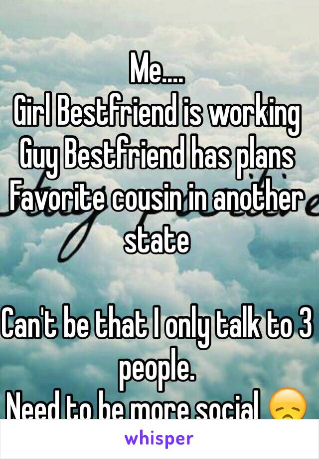 Me.... 
Girl Bestfriend is working 
Guy Bestfriend has plans 
Favorite cousin in another state 

Can't be that I only talk to 3 people. 
Need to be more social 😞