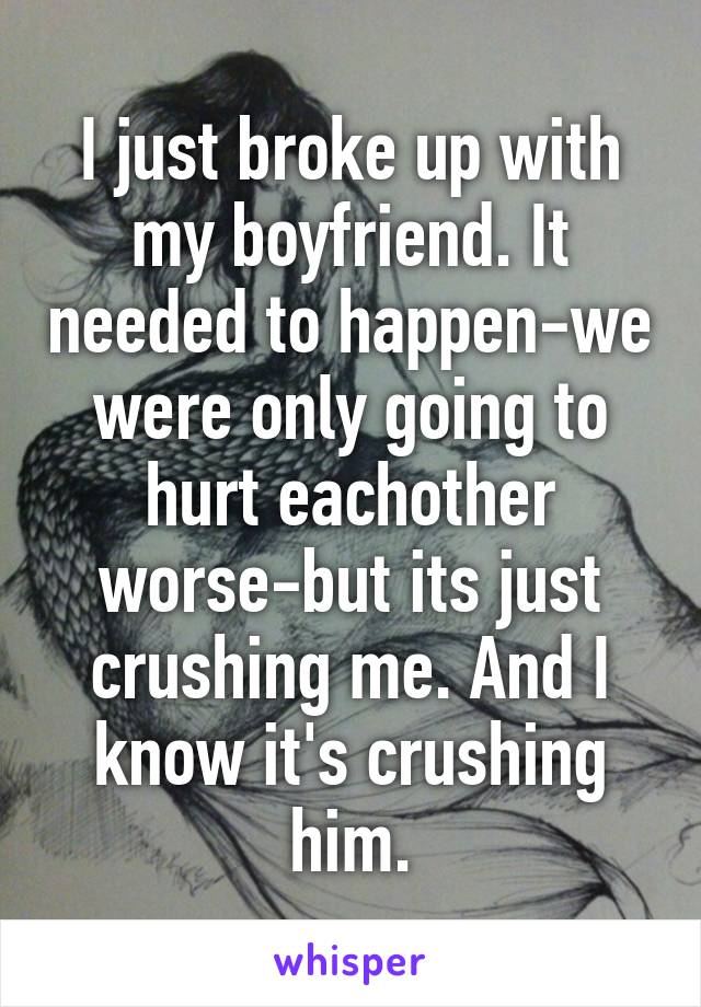 I just broke up with my boyfriend. It needed to happen-we were only going to hurt eachother worse-but its just crushing me. And I know it's crushing him.