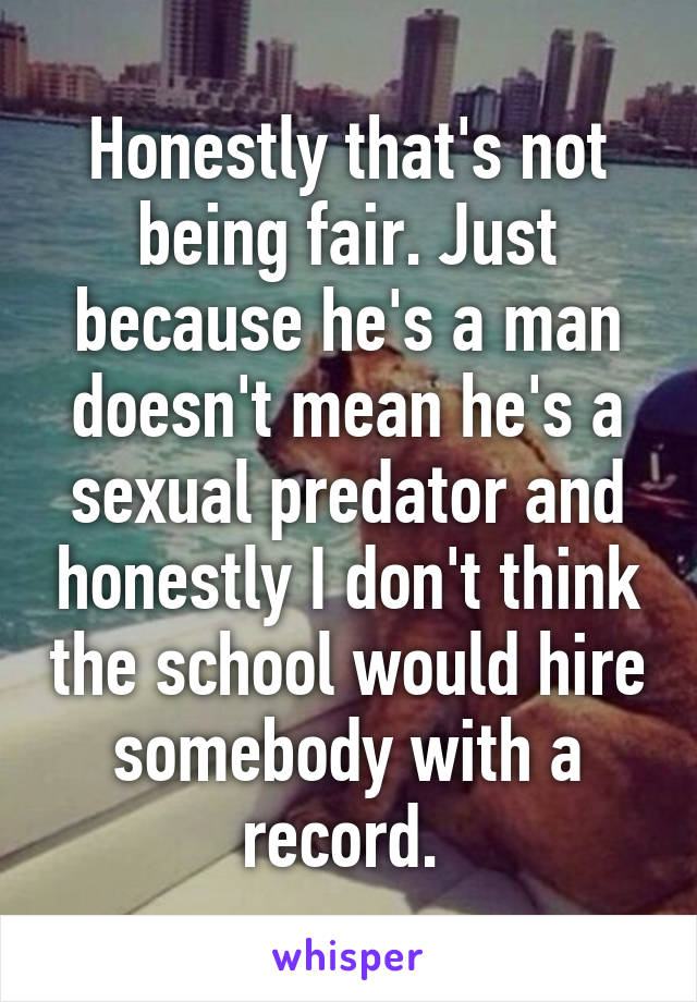 Honestly that's not being fair. Just because he's a man doesn't mean he's a sexual predator and honestly I don't think the school would hire somebody with a record. 