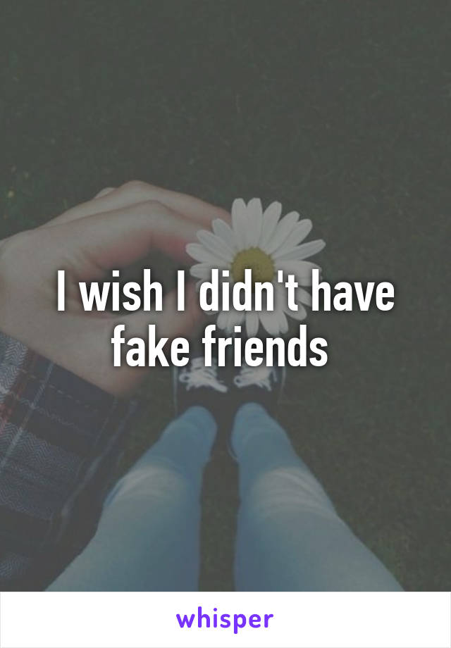 I wish I didn't have fake friends 