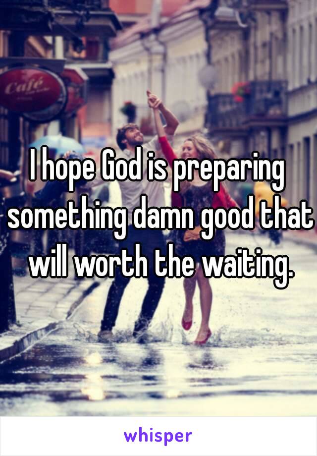I hope God is preparing something damn good that will worth the waiting.