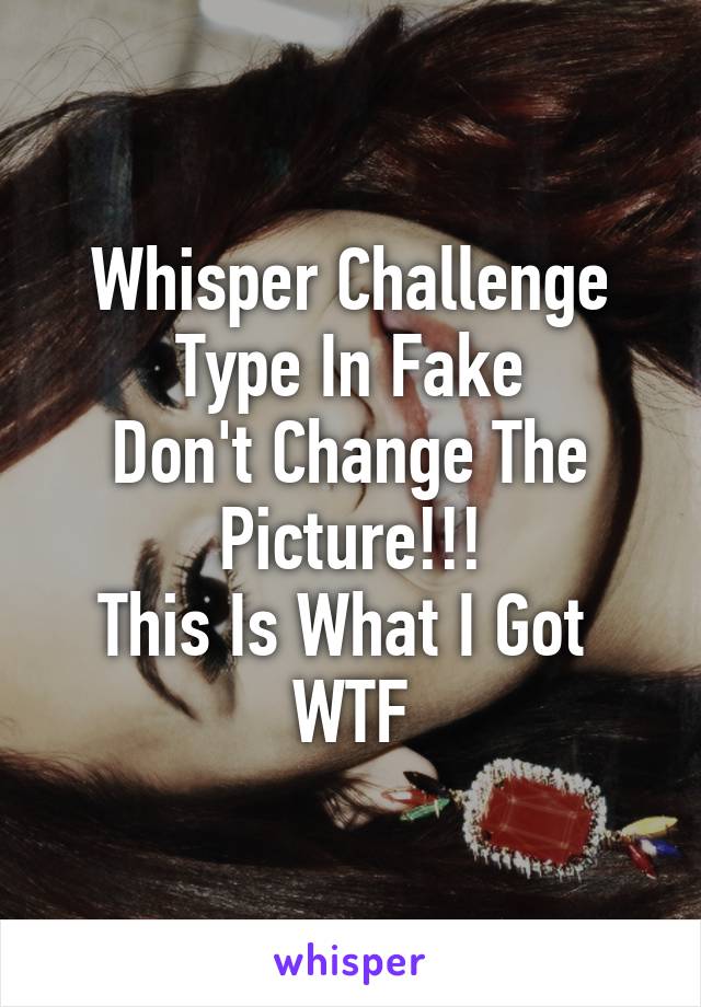 Whisper Challenge
Type In Fake
Don't Change The Picture!!!
This Is What I Got 
WTF