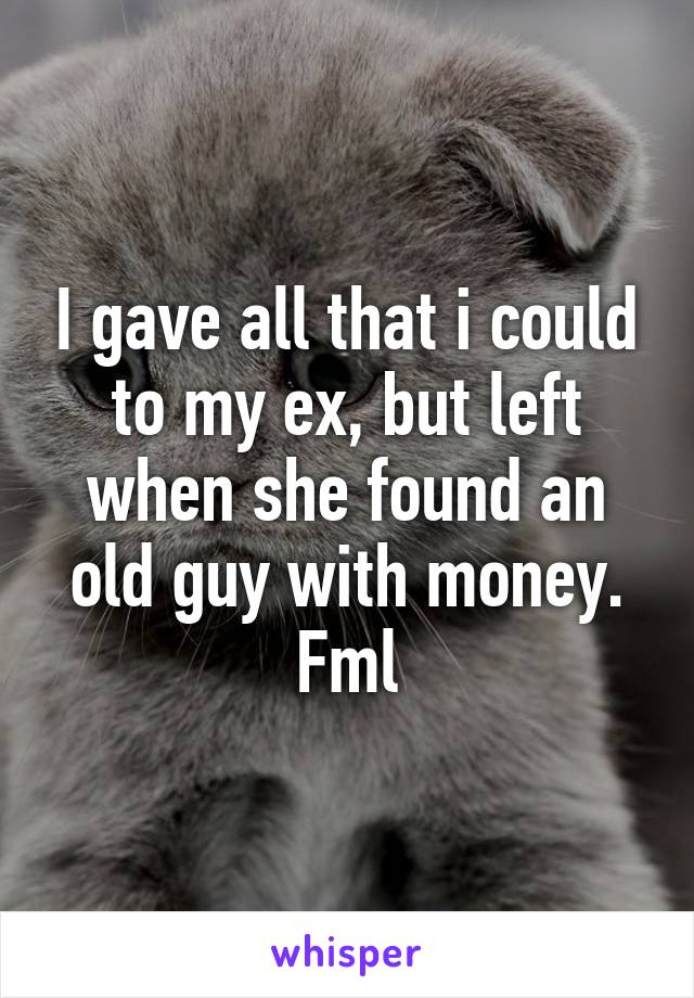 I gave all that i could to my ex, but left when she found an old guy with money. Fml