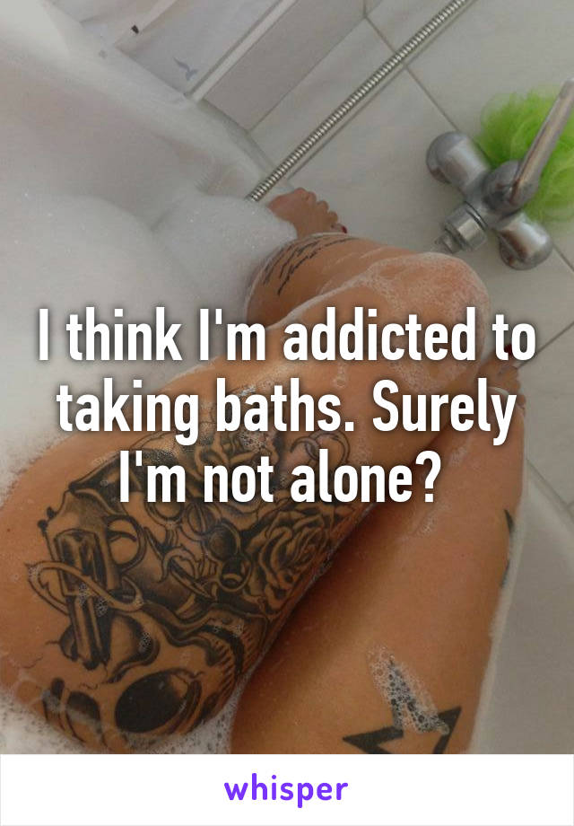 I think I'm addicted to taking baths. Surely I'm not alone? 
