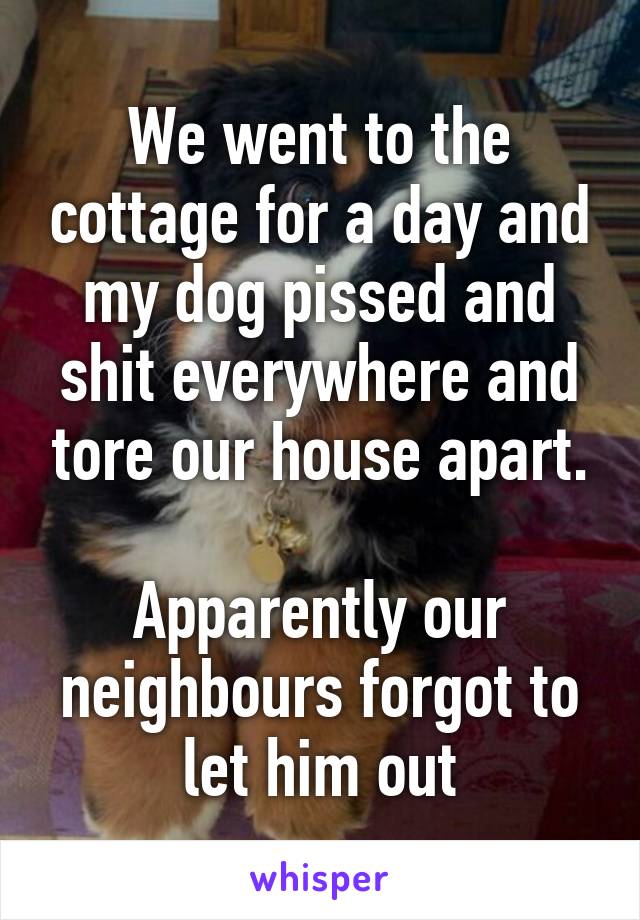 We went to the cottage for a day and my dog pissed and shit everywhere and tore our house apart.

Apparently our neighbours forgot to let him out