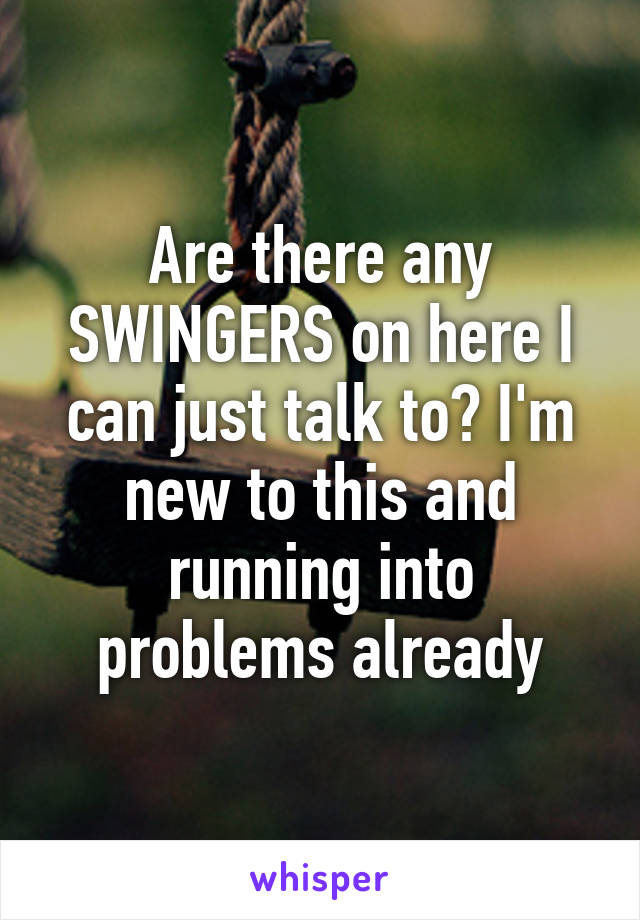 Are there any SWINGERS on here I can just talk to? I'm new to this and running into problems already