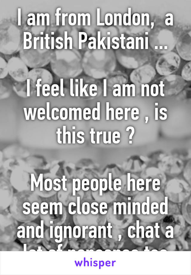 I am from London,  a British Pakistani ...

I feel like I am not welcomed here , is this true ?

Most people here seem close minded and ignorant , chat a lot of nonsense too