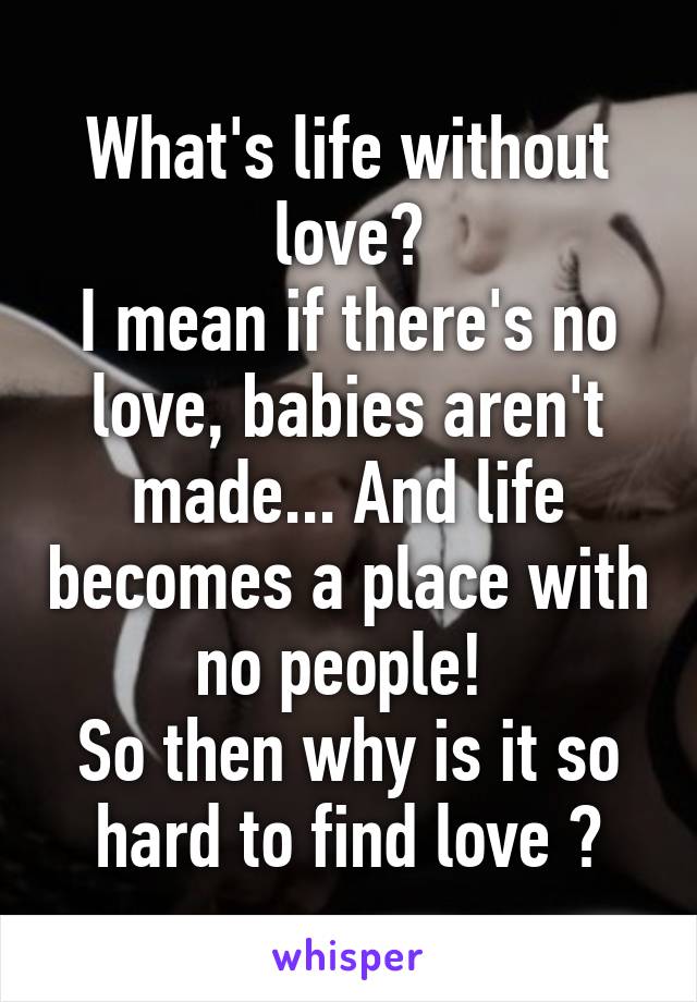 What's life without love?
I mean if there's no love, babies aren't made... And life becomes a place with no people! 
So then why is it so hard to find love ?