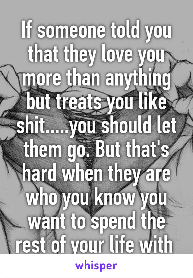 If someone told you that they love you more than anything but treats you like shit.....you should let them go. But that's hard when they are who you know you want to spend the rest of your life with 