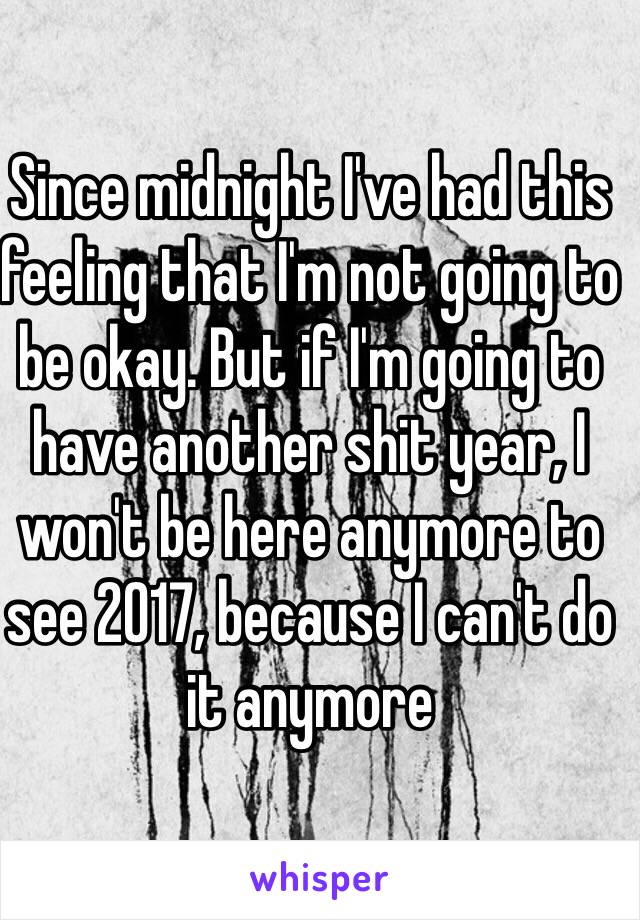 Since midnight I've had this feeling that I'm not going to be okay. But if I'm going to have another shit year, I won't be here anymore to see 2017, because I can't do it anymore
