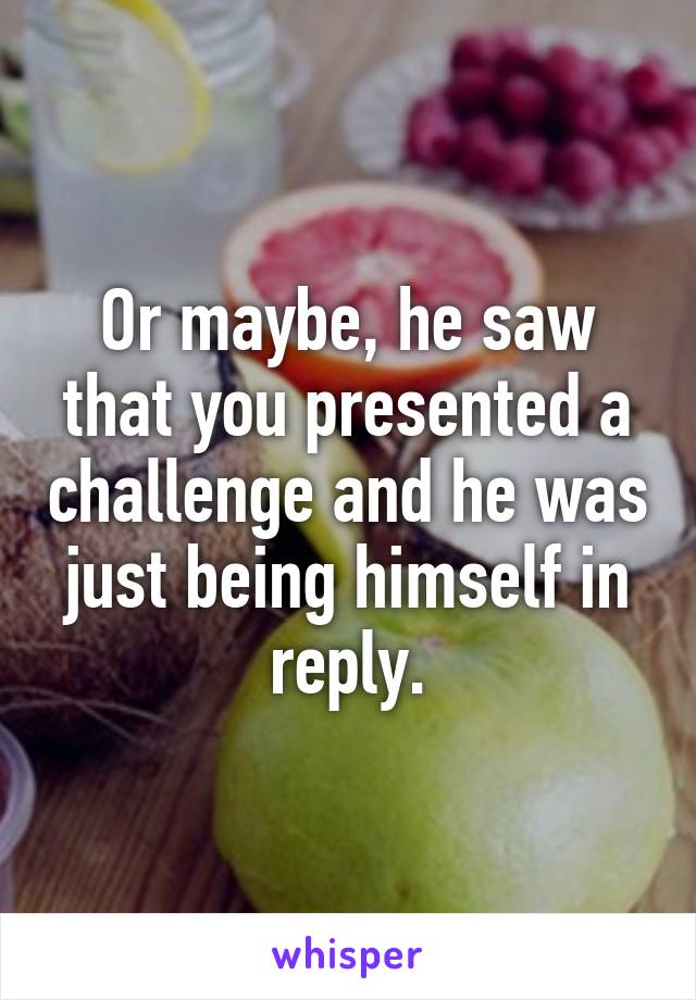 Or maybe, he saw that you presented a challenge and he was just being himself in reply.