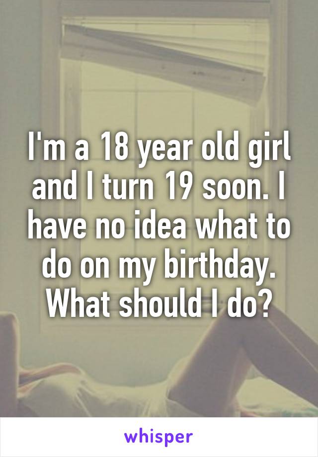 I'm a 18 year old girl and I turn 19 soon. I have no idea what to do on my birthday. What should I do?